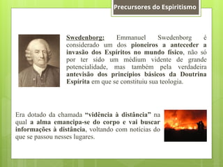 Swedenborg: Emmanuel Swedenborg é
considerado um dos pioneiros a anteceder a
invasão dos Espíritos no mundo físico, não só
por ter sido um médium vidente de grande
potencialidade, mas também pela verdadeira
antevisão dos princípios básicos da Doutrina
Espírita em que se constituiu sua teologia.
Era dotado da chamada “vidência à distância” na
qual a alma emancipa-se do corpo e vai buscar
informações à distância, voltando com notícias do
que se passou nesses lugares.
Precursores do Espiritismo
 