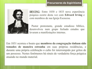 IRVING: Entre 1830 e 1833 nova experiência
psíquica ocorre desta vez com Edward Irving e
com membros de sua Igreja Escocesa.
Pastor protestante, grande estudioso bíblico,
desenvolveu num grupo fechado estudos que
levaram a manifestações internas.
Em 1831 ocorreu o boato que membros da congregação tinham sido
tomados de maneira estranha em suas próprias residências, e
durante uma própria celebração o culto foi interrompido por gritos de
um possesso. Nestes fenômenos há sinais de verdadeira força psíquica
atuando no mundo material.
Precursores do Espiritismo
 