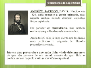 ANDREW JACKSON DAVIS: Nascido em
1826, tinha somente a escola primária, mas
naquela criatura mirrada dormiam estranhas
forças espirituais.
Era portador de clarividência, mas também
ouvia vozes que lhe davam bons conselhos.
Antes dos 20 anos já tinha escrito um dos livros
mais profundos e originais de filosofia
produzidos até então.
Isto era uma prova clara que nada tinha vindo dele mesmo e
de que não passava de um canal, através do qual fluía o
conhecimento daquele vasto reservatório espiritual.
Precursores do Espiritismo
 