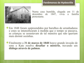 Numa casa humilde, alugada em 11 de
dezembro de 1847, vivia a família
protestante.
 Em 1848 foram surpreendidos por barulhos de arranhaduras
e estes se intensificaram à medida que o tempo se passava,
as crianças se assustavam de tal maneira que não queriam
mais dormir sozinhas.
 Finalmente a 31 de março de 1848 houve grande invasão de
sons e Kate resolve desafiar o mistério, travando um
diálogo através de palmas.
Fenômenos de Hydesville
 