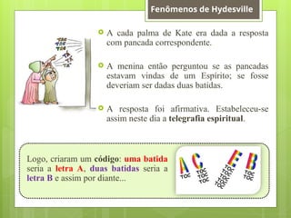  A cada palma de Kate era dada a resposta
com pancada correspondente.
 A menina então perguntou se as pancadas
estavam vindas de um Espírito; se fosse
deveriam ser dadas duas batidas.
 A resposta foi afirmativa. Estabeleceu-se
assim neste dia a telegrafia espiritual.
Logo, criaram um código: uma batida
seria a letra A, duas batidas seria a
letra B e assim por diante...
Fenômenos de Hydesville
 