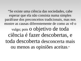“ Se existe uma ciência das sociedades, cabe esperar que ela não consista numa simples paráfrase dos preconceitos tradicionais, mas nos mostre as causas diferentemente de como as vê o vulgo; pois   o objetivo de toda ciência é fazer descobertas, e toda descoberta  desconcerta mais ou menos as opiniões aceitas .” 