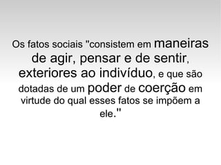 Os fatos sociais ''consistem em  maneiras de agir, pensar e de sentir ,  exteriores ao indivíduo , e que são dotadas de um  poder  de  coerção  em virtude do qual esses fatos se impõem a ele .'' 