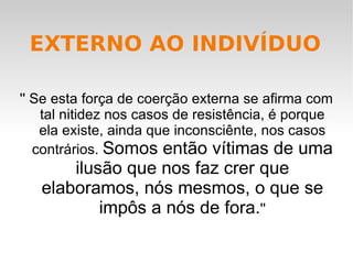 '' Se esta força de coerção externa se afirma com tal nitidez nos casos de resistência, é porque ela existe, ainda que inconsciênte, nos casos contrários.  Somos então vítimas de uma ilusão que nos faz crer que elaboramos, nós mesmos, o que se impôs a nós de fora. '' EXTERNO AO INDIVÍDUO 