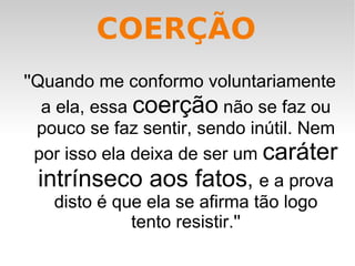 ''Quando me conformo voluntariamente a ela, essa  coerção  não se faz ou pouco se faz sentir, sendo inútil. Nem por isso ela deixa de ser um  caráter intrínseco aos fatos ,  e a prova disto é que ela se afirma tão logo tento resistir.'' COERÇÃO 
