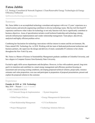 Fatou Jabbie
I.T. Strategy Consultant & Network Engineer | Clean/Renewable Energy Technologies & Energy
Efficiency Enthusiast
fjabbie@usltechnologyconsulting.com

Summary
Ms. Fatou Jabbie is an accomplished technology consultant and engineer with over 12 years’ experience as a
valued systems and network engineering contributor to diverse technology teams. She has rich first-hand IT
experience and knows what it takes for technology to not only function well, but to significantly contribute to
business objectives. Areas of specialization include overall technical leadership and technology strategy,
network infrastructure implementation and vendor relationship management. Team player, data driven,
analytical and highly efficient problem solver.
Combining her fascination for technology innovations with her interest in nature and the environment, Ms.
Fatou started USL Technology Inc. in 2010. Working with her team of dedicated professional technicians and
business partners, she supervises the design and delivery of smart, sustainable IT solutions to her clients
throughout the New York City area.
Ms. Fatou is a Master of Science in Sustainability Management graduate candidate at Columbia University, and
has a degree in Computer Science from Kentucky State University.
Excited to apply skills across departments and disciplines. However, in-line with academic pursuit, long-term
goal is to transition and contribute in a smart energy management and efficiency position focusing on
assessment and surveying existing conditions, developing proposed technical solution, project plan, resource
estimates and value proposition; cost case and participate in preparation of proposal presentations; present and
explain the proposed solution to the customer.

Experience
Founder & CEO at USL Technology
May 2010 - Present (3 years 8 months)
CORE COMPETENCIES
• I.T Network Design & Implementation

• System Integration

• Global Project Delivery

• Energy Management & Optimization

• Client Relationship Management

• I.T Cost Reduction

• Project Management

• Technology Solutions Delivery

Page1

 