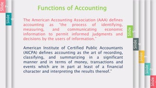 Slide
Slide
2
Slide
3
Slide
4
Slide
5
Functions of Accounting
Slide
6
Slide
7
The American Accounting Association (AAA) defines
accounting as “the process of identifying,
measuring, and communicating economic
information to permit informed judgments and
decisions by the users of information.”
American Institute of Certified Public Accountants
(AICPA) defines accounting as the art of recording,
classifying, and summarizing in a significant
manner and in terms of money, transactions and
events which are in part at least of a financial
character and interpreting the results thereof.”
 