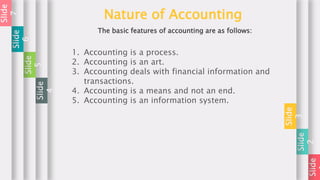 Slide
Slide
2
Slide
3
Nature of Accounting
The basic features of accounting are as follows:
1. Accounting is a process.
2. Accounting is an art.
3. Accounting deals with financial information and
transactions.
4. Accounting is a means and not an end.
5. Accounting is an information system.
Slide
4
Slide
5
Slide
6
Slide
7
 