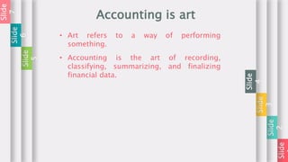 Slide
Slide
2
Slide
3
Slide
4
Accounting is art
• Art refers to a way of performing
something.
Slide
5
Slide
6
Slide
7
• Accounting is the art of recording,
classifying, summarizing, and finalizing
financial data.
 