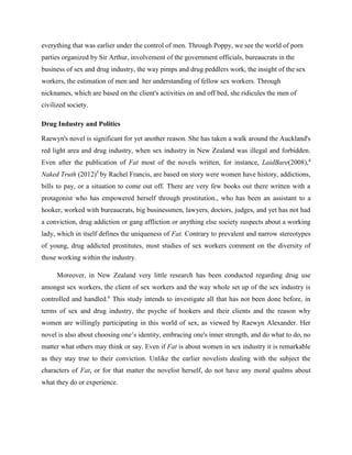 everything that was earlier under the control of men. Through Poppy, we see the world of porn
parties organized by Sir Arthur, involvement of the government officials, bureaucrats in the
business of sex and drug industry, the way pimps and drug peddlers work, the insight of the sex
workers, the estimation of men and her understanding of fellow sex workers. Through
nicknames, which are based on the client's activities on and off bed, she ridicules the men of
civilized society.
Drug Industry and Politics
Raewyn's novel is significant for yet another reason. She has taken a walk around the Auckland's
red light area and drug industry, when sex industry in New Zealand was illegal and forbidden.
Even after the publication of Fat most of the novels written, for instance, LaidBare(2008),4
Naked Truth (2012)5
by Rachel Francis, are based on story were women have history, addictions,
bills to pay, or a situation to come out off. There are very few books out there written with a
protagonist who has empowered herself through prostitution., who has been an assistant to a
hooker, worked with bureaucrats, big businessmen, lawyers, doctors, judges, and yet has not had
a conviction, drug addiction or gang affliction or anything else society suspects about a working
lady, which in itself defines the uniqueness of Fat. Contrary to prevalent and narrow stereotypes
of young, drug addicted prostitutes, most studies of sex workers comment on the diversity of
those working within the industry.
Moreover, in New Zealand very little research has been conducted regarding drug use
amongst sex workers, the client of sex workers and the way whole set up of the sex industry is
controlled and handled.6
This study intends to investigate all that has not been done before, in
terms of sex and drug industry, the psyche of hookers and their clients and the reason why
women are willingly participating in this world of sex, as viewed by Raewyn Alexander. Her
novel is also about choosing one’s identity, embracing one's inner strength, and do what to do, no
matter what others may think or say. Even if Fat is about women in sex industry it is remarkable
as they stay true to their conviction. Unlike the earlier novelists dealing with the subject the
characters of Fat, or for that matter the novelist herself, do not have any moral qualms about
what they do or experience.
 