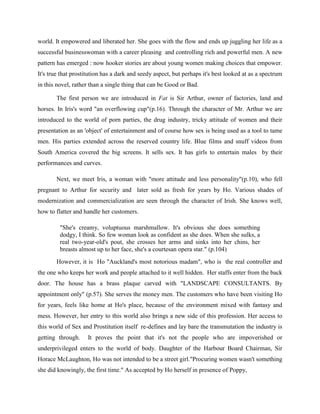 world. It empowered and liberated her. She goes with the flow and ends up juggling her life as a
successful businesswoman with a career pleasing and controlling rich and powerful men. A new
pattern has emerged : now hooker stories are about young women making choices that empower.
It's true that prostitution has a dark and seedy aspect, but perhaps it's best looked at as a spectrum
in this novel, rather than a single thing that can be Good or Bad.
The first person we are introduced in Fat is Sir Arthur, owner of factories, land and
horses. In Iris's word "an overflowing cup"(p.16). Through the character of Mr. Arthur we are
introduced to the world of porn parties, the drug industry, tricky attitude of women and their
presentation as an 'object' of entertainment and of course how sex is being used as a tool to tame
men. His parties extended across the reserved country life. Blue films and snuff videos from
South America covered the big screens. It sells sex. It has girls to entertain males by their
performances and curves.
Next, we meet Iris, a woman with "more attitude and less personality"(p.10), who fell
pregnant to Arthur for security and later sold as fresh for years by Ho. Various shades of
modernization and commercialization are seen through the character of Irish. She knows well,
how to flatter and handle her customers.
"She's creamy, voluptuous marshmallow. It's obvious she does something
dodgy, I think. So few woman look as confident as she does. When she sulks, a
real two-year-old's pout, she crosses her arms and sinks into her chins, her
breasts almost up to her face, she's a courtesan opera star." (p.104)
However, it is Ho "Auckland's most notorious madam", who is the real controller and
the one who keeps her work and people attached to it well hidden. Her staffs enter from the back
door. The house has a brass plaque carved with "LANDSCAPE CONSULTANTS. By
appointment only" (p.57). She serves the money men. The customers who have been visiting Ho
for years, feels like home at Ho's place, because of the environment mixed with fantasy and
mess. However, her entry to this world also brings a new side of this profession. Her access to
this world of Sex and Prostitution itself re-defines and lay bare the transmutation the industry is
getting through. It proves the point that it's not the people who are impoverished or
underprivileged enters to the world of body. Daughter of the Harbour Board Chairman, Sir
Horace McLaughton, Ho was not intended to be a street girl."Procuring women wasn't something
she did knowingly, the first time." As accepted by Ho herself in presence of Poppy,
 