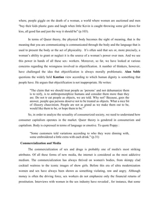 where, people giggle on the death of a woman, a world where women are auctioned and men
"buy their kids plastic guns and laugh when little Kevin is caught throwing some girl down for
kiss, all good fun and just the way it should be" (p.103).
In terms of Queer theory, the physical body becomes the sight of meaning, that is the
meaning that you are communicating is communicated through the body and the language that is
used to present the body or the act of physicality. It’s often said that sex or, more precisely, a
woman’s ability to grant or neglect it is the source of a woman’s power over men. And we see
this power in hands of all these sex- workers. Moreover, so far, we have looked at various
concerns regarding the wrongness involved in objectification. A number of thinkers, however,
have challenged the idea that objectification is always morally problematic. Alan Soble
questions the widely held Kantian view according to which human dignity is something that
people have. He argues that objectification is not inappropriate. He writes:
"The claim that we should treat people as ‘persons’ and not dehumanize them
is to reify, is to anthropomorphize humans and consider them more than they
are. Do not tr eat people as objects, we are told. Why not? Because, goes the
answer, people qua persons deserve not to be treated as objects. What a nice bit
of illusory chauvinism. People are not as grand as we make them out to be,
would like them to be, or hope them to be."7
So, in order to analyze the sexuality of consumerized society, we need to understand how
consumer capitalism operates in the market. Queer theory is gendered in consumerism and
capitalism. Body is expressed in terms of language or emotive. To quote Poppy :
"Some customers told variations according to who they were dinning with,
some embroidered a little extra with each drink." (p.31)
Commercialization and Media
The commercialization of sex and drugs is probably one of media's most striking
attributes. Of all these forms of new media, the internet is considered as the most addictive
medium. The commercialization has always thrived on women's bodies, from skimpy clad
cocktail waitress to the iconic images of show girls. Before this era of ultra modernization
women and sex have always been shown as something violating, raw and angry. Although
money is often the driving force, sex workers do not emphasize only the financial returns of
prostitution. Interviews with women in the sex industry have revealed , for instance, that some
 