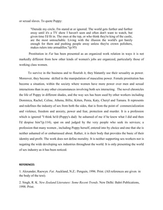 or sexual slaves. To quote Poppy:
"Outside my circle, I'm stared at or ignored. The world gets further and further
away until it's a TV show I haven't seen and often don't want to watch, but
given time I'd fit in. The ones at the top, or who think they're king of the castle,
are the most untouchable. Living with the illusion the world's got barely
enough for them and pushing people away unless they're crown polishers,
makes rulers into armadillos."(p.95)
Prostitution in Fat has been presented as an organized work relation in ways it is not
markedly different from how other kinds of women's jobs are organized, particularly those of
working class women.
To survive in the business and to flourish it, they blatantly use their sexuality as power.
Moreover, they become skilled in the manipulation of masculine power. Female prostitution has
become a situation, within the society where women have more power over men and sexual
interactions than in any other circumstances involving both sex interacting. The novel chronicles
the life of Poppy in different shades, and the way sex has been used by other workers including
Dominica, Rachel, Celine, Athena, Billie, Kitten, Penia, Katy, Cheryl and Tamara. It represents
and redefines the industry of sex from both the sides, that is from the point of commercialization
and violence, freedom and anxiety, power and fear, protection and murder. It is a profession
which is ignored "I think he'd (Poppy's dad) be ashamed of me if he knew what I did and then
I'd despise him"(p.114), spat on and judged by the very people who seek its services; a
profession that many women , including Poppy herself, entered into by choice and one that she is
neither ashamed of or embarrassed about. Rather, it is their body that provides the basic of their
identity and profit. The work does not define morality. It is neither supporting sex-workers nor is
negating the wide developing sex industries throughout the world. It is only presenting the world
of sex industry as it has been noticed.
REFERENCES
1. Alexander, Raewyn. Fat. Auckland, N.Z.: Penguin, 1996. Print. (All references are given in
the body of the text).
2. Singh, R. K. New Zealand Literature: Some Recent Trends. New Delhi: Bahri Publications,
1998. Print.
 