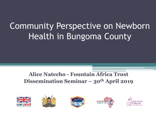 Community Perspective on Newborn
Health in Bungoma County
Alice Natecho - Fountain Africa Trust
Dissemination Seminar – 30th April 2019
 