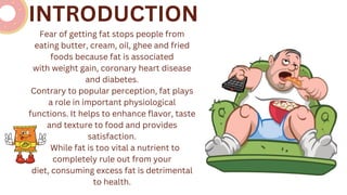 Fear of getting fat stops people from
eating butter, cream, oil, ghee and fried
foods because fat is associated
with weight gain, coronary heart disease
and diabetes.
Contrary to popular perception, fat plays
a role in important physiological
functions. It helps to enhance flavor, taste
and texture to food and provides
satisfaction.
While fat is too vital a nutrient to
completely rule out from your
diet, consuming excess fat is detrimental
to health.
INTRODUCTION
 