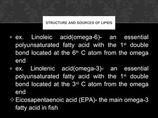 ex. Linoleic acid(omega-6)- an essential polyunsaturated fatty acid with the 1 st  double bond located at the 6 th  C atom from the omega end ex. Linolenic acid(omega-3)- an essential polyunsaturated fatty acid with the 1 st  double bond located at the 3 rd  C atom from the omega end Eicosapentaenoic acid (EPA)- the main omega-3 fatty acid in fish STRUCTURE AND SOURCES OF LIPIDS 