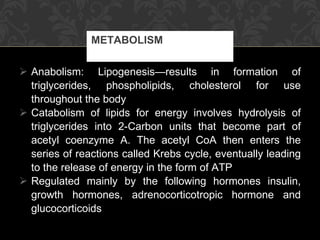 Anabolism: Lipogenesis—results in formation of triglycerides, phospholipids, cholesterol for use throughout the body Catabolism of lipids for energy involves hydrolysis of triglycerides into 2-Carbon units that become part of acetyl coenzyme A. The acetyl CoA then enters the series of reactions called Krebs cycle, eventually leading to the release of energy in the form of ATP Regulated mainly by the following hormones insulin, growth hormones, adrenocorticotropic hormone and glucocorticoids METABOLISM 