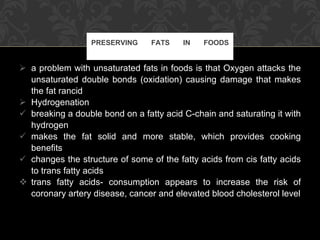 a problem with unsaturated fats in foods is that Oxygen attacks the unsaturated double bonds (oxidation) causing damage that makes the fat rancid Hydrogenation breaking a double bond on a fatty acid C-chain and saturating it with hydrogen makes the fat solid and more stable, which provides cooking benefits changes the structure of some of the fatty acids from cis fatty acids to trans fatty acids trans fatty acids- consumption appears to increase the risk of coronary artery disease, cancer and elevated blood cholesterol level PRESERVING FATS IN FOODS 