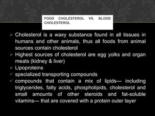 Cholesterol is a waxy substance found in all tissues in humans and other animals, thus all foods from animal sources contain cholesterol Highest sources of cholesterol are egg yolks and organ meats (kidney & liver) Lipoproteins specialized transporting compounds compounds that contain a mix of lipids--- including triglycerides, fatty acids, phospholipids, cholesterol and small amounts of other steroids and fat-soluble vitamins--- that are covered with a protein outer layer FOOD CHOLESTEROL VS. BLOOD CHOLESTEROL 