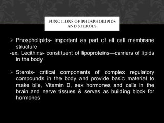 Phospholipids- important as part of all cell membrane structure -ex. Lecithins- constituent of lipoproteins—carriers of lipids in the body   Sterols- critical components of complex regulatory compounds in the body and provide basic material to make bile, Vitamin D, sex hormones and cells in the brain and nerve tissues & serves as building block for hormones FUNCTIONS OF PHOSPHOLIPIDS AND STEROLS 