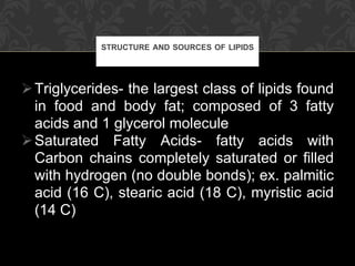 Triglycerides- the largest class of lipids found in food and body fat; composed of 3 fatty acids and 1 glycerol molecule Saturated Fatty Acids- fatty acids with Carbon chains completely saturated or filled with hydrogen (no double bonds); ex. palmitic acid (16 C), stearic acid (18 C), myristic acid (14 C) STRUCTURE AND SOURCES OF LIPIDS 