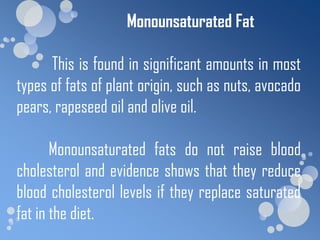 Monounsaturated Fat

      This is found in significant amounts in most
types of fats of plant origin, such as nuts, avocado
pears, rapeseed oil and olive oil.

       Monounsaturated fats do not raise blood
cholesterol and evidence shows that they reduce
blood cholesterol levels if they replace saturated
fat in the diet.
 