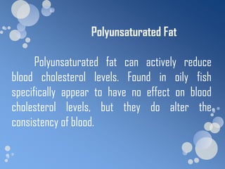Polyunsaturated Fat

      Polyunsaturated fat can actively reduce
blood cholesterol levels. Found in oily fish
specifically appear to have no effect on blood
cholesterol levels, but they do alter the
consistency of blood.
 