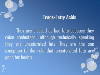 Trans-Fatty Acids

      They are classed as bad fats because they
raise cholesterol, although technically speaking
they are unsaturated fats. They are the one
exception to the rule that unsaturated fats are
good for health.
 