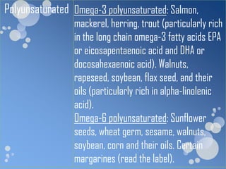 Polyunsaturated Omega-3 polyunsaturated: Salmon,
                 mackerel, herring, trout (particularly rich
                 in the long chain omega-3 fatty acids EPA
                 or eicosapentaenoic acid and DHA or
                 docosahexaenoic acid). Walnuts,
                 rapeseed, soybean, flax seed, and their
                 oils (particularly rich in alpha-linolenic
                 acid).
                 Omega-6 polyunsaturated: Sunflower
                 seeds, wheat germ, sesame, walnuts,
                 soybean, corn and their oils. Certain
                 margarines (read the label).
 