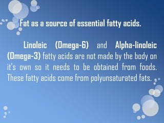 Fat as a source of essential fatty acids.

      Linoleic (Omega-6) and Alpha-linoleic
(Omega-3) fatty acids are not made by the body on
it’s own so it needs to be obtained from foods.
These fatty acids come from polyunsaturated fats.
 