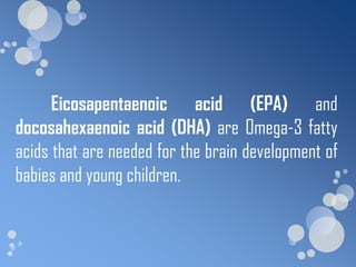 Eicosapentaenoic acid (EPA) and
docosahexaenoic acid (DHA) are Omega-3 fatty
acids that are needed for the brain development of
babies and young children.
 