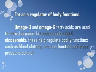 Fat as a regulator of body functions.

     Omega-3 and omega-6 fatty acids are used
to make hormone-like compounds called
eicosanoids, these help regulate bodily functions
such as blood clotting, immune function and blood
pressure control.
 