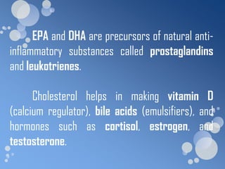 EPA and DHA are precursors of natural anti-
inflammatory substances called prostaglandins
and leukotrienes.

      Cholesterol helps in making vitamin D
(calcium regulator), bile acids (emulsifiers), and
hormones such as cortisol, estrogen, and
testosterone.
 