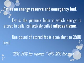 Fat as an energy reserve and emergency fuel.

     Fat is the primary form in which energy is
stored in cells, collectively called adipose tissue.

        One pound of stored fat is equivalent to 3500
kcal.

        *18%-24% for women * 15%-18% for men
 