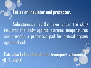 Fat as an insulator and protector.

      Subcutaneous fat (fat layer under the skin)
insulates the body against extreme temperatures
and provides a protective pad for critical organs
against shock.

Fats also helps absorb and transport vitamins A,
D, E, and K.
 
