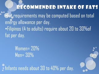 •Fat requirements may be computed based on total
energy allowance per day.
•Filipinos (4 to adults) require about 20 to 30%of
fat per day.

     Women= 20%
     Men= 30%

Infants needs about 30 to 40% per day.
 