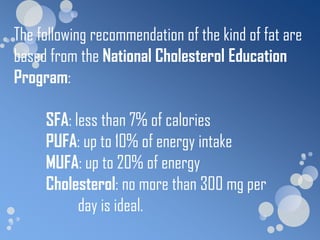 The following recommendation of the kind of fat are
based from the National Cholesterol Education
Program:

     SFA: less than 7% of calories
     PUFA: up to 10% of energy intake
     MUFA: up to 20% of energy
     Cholesterol: no more than 300 mg per
           day is ideal.
 