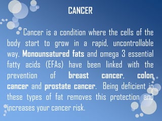 CANCER

      Cancer is a condition where the cells of the
body start to grow in a rapid, uncontrollable
way. Monounsatured fats and omega 3 essential
fatty acids (EFAs) have been linked with the
prevention of breast cancer, colon
cancer and prostate cancer. Being deficient in
these types of fat removes this protection and
increases your cancer risk.
 