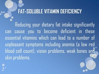 FAT-SOLUBLE VITAMIN DEFICIENCY

      Reducing your dietary fat intake significantly
can cause you to become deficient in these
essential vitamins which can lead to a number of
unpleasant symptoms including anemia (a low red
blood cell count), vision problems, weak bones and
skin problems.
 