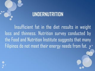 UNDERNUTRITION

       Insufficient fat in the diet results in weight
loss and thinness. Nutrition survey conducted by
the Food and Nutrition Institute suggests that many
Filipinos do not meet their energy needs from fat.
 