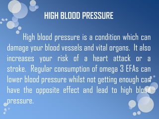 HIGH BLOOD PRESSURE

     High blood pressure is a condition which can
damage your blood vessels and vital organs. It also
increases your risk of a heart attack or a
stroke. Regular consumption of omega 3 EFAs can
lower blood pressure whilst not getting enough can
have the opposite effect and lead to high blood
pressure.
 