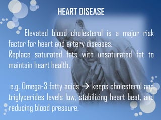 HEART DISEASE

      Elevated blood cholesterol is a major risk
factor for heart and artery diseases.
Replace saturated fats with unsaturated fat to
maintain heart health.

 e.g. Omega-3 fatty acids  keeps cholesterol and
triglycerides levels low, stabilizing heart beat, and
reducing blood pressure.
 