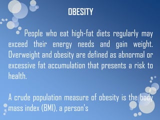 OBESITY

      People who eat high-fat diets regularly may
exceed their energy needs and gain weight.
Overweight and obesity are defined as abnormal or
excessive fat accumulation that presents a risk to
health.

A crude population measure of obesity is the body
mass index (BMI), a person’s
 