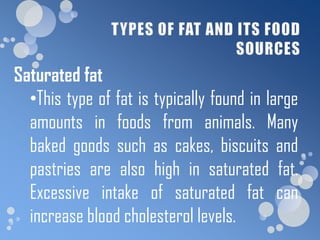 Saturated fat
  •This type of fat is typically found in large
  amounts in foods from animals. Many
  baked goods such as cakes, biscuits and
  pastries are also high in saturated fat.
  Excessive intake of saturated fat can
  increase blood cholesterol levels.
 