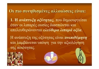 ΟιΟι πιοπιο συνηθισµένεςσυνηθισµένες αλλοιώσειςαλλοιώσεις είναιείναι::
1. Η ανάπτυξη οξύτητας, που δηµιουργείται
όταν οι λιπαρές ουσίες διασπώνται και
απελευθερώνονται ελεύθερα λιπαρά οξέα.
Η ανάπτυξη της οξύτητας είναι ανεπιθύµητη
και λαµβάνεται υπόψη για την αξιολόγηση
της ποιότητας.
 