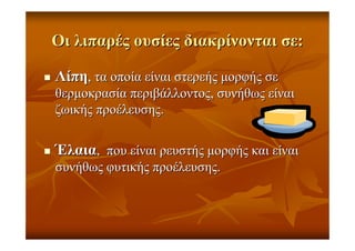 ΟιΟι λιπαρέςλιπαρές ουσίεςουσίες διακρίνονταιδιακρίνονται σεσε::
ΛίπηΛίπη,, τατα οποίαοποία είναιείναι στερεήςστερεής µορφήςµορφής σεσε
θερµοκρασίαθερµοκρασία περιβάλλοντοςπεριβάλλοντος,, συνήθωςσυνήθως είναιείναι
ζωικήςζωικής προέλευσηςπροέλευσης..
ΈλαιαΈλαια,, πουπου είναιείναι ρευστήςρευστής µορφήςµορφής καικαι είναιείναι
συνήθωςσυνήθως φυτικήςφυτικής προέλευσηςπροέλευσης..
 