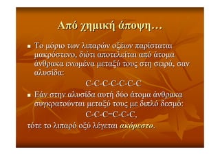 ΑπόΑπό χηµικήχηµική άποψηάποψη……
ΤοΤο µόριοµόριο τωντων λιπαρώνλιπαρών οξέωνοξέων παρίσταταιπαρίσταται
µακρόστενοµακρόστενο,, διότιδιότι αποτελείταιαποτελείται απόαπό άτοµαάτοµα
άνθρακαάνθρακα ενωµέναενωµένα µεταξύµεταξύ τουςτους στηστη σειράσειρά,, σανσαν
αλυσίδααλυσίδα::
CC--CC--CC--CC--CC--CC--CC
ΕάνΕάν στηνστην αλυσίδααλυσίδα αυτήαυτή δύοδύο άτοµαάτοµα άνθρακαάνθρακα
συγκρατούνταισυγκρατούνται µεταξύµεταξύ τουςτους µεµε διπλόδιπλό δεσµόδεσµό::
CC--CC--CC==CC--CC--CC,,
τότετότε τοτο λιπαρόλιπαρό οξύοξύ λέγεταιλέγεται ακόρεστοακόρεστο..
 