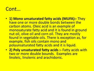 Cont…
• 1) Mono unsaturated fatty acids (MUFA):- They
have one or more double bonds between the
carbon atoms. Oleic acid is an example of
monosaturate fatty acid and it is found in ground
nut oil, olive oil and corn oil. They are mostly
found in vegetable oils. There is exception as, for
example, fish oils contain mono and
polyunsaturated fatty acids and it is liquid.
• 2) Poly unsaturated fatty acids :- Fatty acids with
two or more double bounds. Examples are
linoleic, linolenic and arachidonic.
 