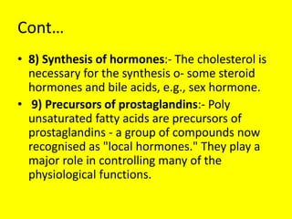 Cont…
• 8) Synthesis of hormones:- The cholesterol is
necessary for the synthesis o- some steroid
hormones and bile acids, e.g., sex hormone.
• 9) Precursors of prostaglandins:- Poly
unsaturated fatty acids are precursors of
prostaglandins - a group of compounds now
recognised as "local hormones." They play a
major role in controlling many of the
physiological functions.
 