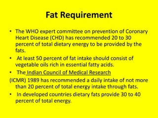 Fat Requirement
• The WHO expert committee on prevention of Coronary
Heart Disease (CHD) has recommended 20 to 30
percent of total dietary energy to be provided by the
fats.
• At least 50 percent of fat intake should consist of
vegetable oils rich in essential fatty acids.
• The Indian Council of Medical Research
(ICMR) 1989 has recommended a daily intake of not more
than 20 percent of total energy intake through fats.
• In developed countries dietary fats provide 30 to 40
percent of total energy.
 